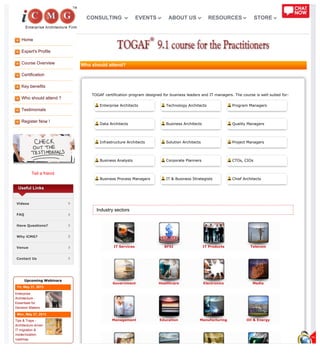 Home
Expert's Profile
Course Overview
Certification
Key benefits
Who should attend ?
Testimonials
Register Now !
Tell a friend
IT Services BFSI IT Products Telecom
Government Healthcare Electronics Media
Management Education Manufacturing Oil & Energy
Useful Links
Videos
FAQ
Have Questions?
Why iCMG?
Venue
Contact Us
Upcoming Webinars
Fri, May 31, 2013
Enterprise
Architecture -
Essentials for
Decision Makers
Mon, May 27, 2013
Tips & Traps -
Architecture driven
IT migration &
modernization
roadmap
Who should attend?
TOGAF certification program designed for business leaders and IT managers. The course is well suited for:
Enterprise Architects Technology Architects Program Managers
Data Architects Business Architects Quality Managers
Infrastructure Architects Solution Architects Project Managers
Business Analysts Corporate Planners CTOs, CIOs
Business Process Managers IT & Business Strategists Chief Architects
Industry sectors
CONSULTING EVENTS ABOUT US RESOURCES STORE
 