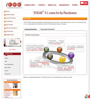Home
Expert's Profile
Course Overview
Certification
Key benefits
Who should attend ?
Testimonials
Register Now !
Tell a friend
Individual Benefits Organizational Benefits
Useful Links
Videos
FAQ
Have Questions?
Why iCMG?
Venue
Contact Us
Upcoming Webinars
Fri, May 31, 2013
Enterprise
Architecture -
Essentials for
Decision Makers
Mon, May 27, 2013
Tips & Traps -
Architecture driven
IT migration &
modernization
roadmap
Key benefits
iCMG’s TOGAF workshop guarantees measurable learning outcomes. The benefits of which can be on an individual role
or on an organizational role. Below are some of the measured results in the past,
Benefits of participation:
TOGAF is a registered trademark of The Open Group in the United States and other countries
CONSULTING EVENTS ABOUT US RESOURCES STORE
 