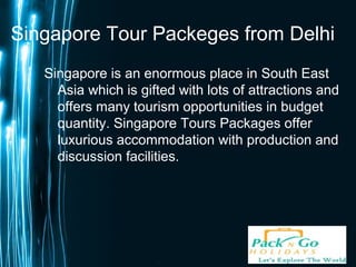 Page 1
Singapore Tour Packeges from Delhi
Singapore is an enormous place in South East
Asia which is gifted with lots of attractions and
offers many tourism opportunities in budget
quantity. Singapore Tours Packages offer
luxurious accommodation with production and
discussion facilities.
 