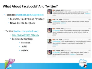 What About Facebook? And Twitter?

• Facebook [facebook.com/salesforce]
    • Features, Tips by Cloud / Product
    • News, Events, Feedback


• Twitter [twitter.com/salesforce]
      • http://bit.ly/GTKTC_SFfamily
      • Community Hashtags:
               • #askforce
               • #df12
               • #GTKTC
 