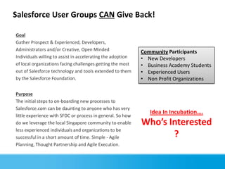 Salesforce User Groups CAN Give Back!

Goal
Gather Prospect & Experienced, Developers,
Administrators and/or Creative, Open Minded                  Community Participants
Individuals willing to assist in accelerating the adoption   • New Developers
of local organizations facing challenges getting the most    • Business Academy Students
out of Salesforce technology and tools extended to them      • Experienced Users
by the Salesforce Foundation.                                • Non Profit Organizations

Purpose
The initial steps to on-boarding new processes to
Salesforce.com can be daunting to anyone who has very
                                                                Idea In Incubation….
little experience with SFDC or process in general. So how
do we leverage the local Singapore community to enable       Who’s Interested
less experienced individuals and organizations to be
successful in a short amount of time. Simple - Agile                ?
Planning, Thought Partnership and Agile Execution.
 