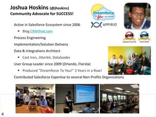 Joshua Hoskins (@jhoskins)
    Community Advocate for SUCCESS!

     Active in Salesforce Ecosystem since 2006
        Blog CRMified.com
     Process Engineering
     Implementation/Solution Delivery
     Data & Integrations Architect
        Cast Iron, Jitterbit, Dataloader
     User Group Leader since 2009 (Orlando, Florida)
        Produced “Dreamforce To You!” 3 Years in a Row!
     Contributed Salesforce Expertise to several Non-Profits Organizations




4
 