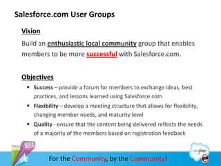 Salesforce.com User Groups
 Vision
 Build an enthusiastic local community group that enables
 members to be more successful with Salesforce.com.


 Objectives
    Success – provide a forum for members to exchange ideas, best
     practices, and lessons learned using Salesforce.com
    Flexibility – develop a meeting structure that allows for flexibility,
     changing member needs, and maturity level
    Quality - ensure that the content being delivered reflects the needs
     of a majority of the members based on registration feedback



            For the Community, by the Community!
 