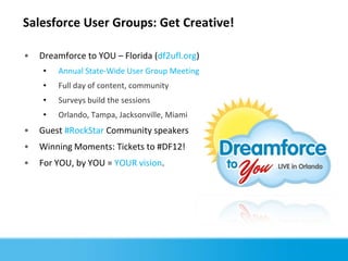 Salesforce User Groups: Get Creative!

•   Dreamforce to YOU – Florida (df2ufl.org)
    •   Annual State-Wide User Group Meeting
    •   Full day of content, community
    •   Surveys build the sessions
    •   Orlando, Tampa, Jacksonville, Miami
•   Guest #RockStar Community speakers
•   Winning Moments: Tickets to #DF12!
•   For YOU, by YOU = YOUR vision.
 