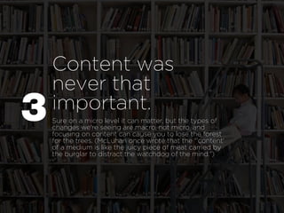 Content was
    never that
P   important.
    Sure on a micro level it can matter, but the types of
    changes we're seeing are macro, not micro, and
    focusing on content can cause you to lose the forest
    for the trees. (McLuhan once wrote that the "'content'
    of a medium is like the juicy piece of meat carried by
    the burglar to distract the watchdog of the mind.")
 