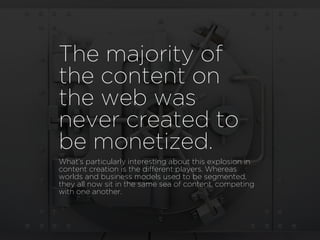 The majority of
the content on
the web was
never created to
be monetized.
What’s particularly interesting about this explosion in
content creation is the different players. Whereas
worlds and business models used to be segmented,
they all now sit in the same sea of content, competing
with one another.
 