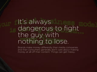 It’s always
dangerous to ﬁght
the guy with
nothing to lose.
Brands make money differently than media companies
and then consumers generally don’t care about making
money at all off their content. Things can get messy.
 