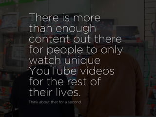 There is more
than enough
content out there
for people to only
watch unique
YouTube videos
for the rest of
their lives.
Think about that for a second.
 