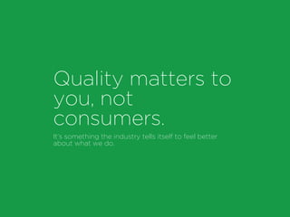Quality matters to
you, not
consumers.
It’s something the industry tells itself to feel better
about what we do.
 