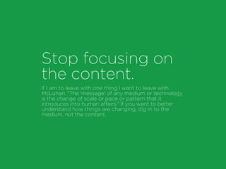 Stop focusing on
the content.
If I am to leave with one thing I want to leave with
McLuhan. "The 'message' of any medium or technology
is the change of scale or pace or pattern that it
introduces into human affairs." If you want to better
understand how things are changing, dig in to the
medium, not the content.
 