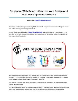 Singapore Web Design - Creative Web Design And
          Web Development Showcase
_____________________________________________________________________________________

                               By Jani Nik - http://www.iwi.com.sg/



One curious and true thought about using IM business tools or approaches is success will depend on the
skill with which any person brings to the table.

Tons of people get involved with Singapore web design and you can analyze that very quickly and
see what we are talking about. Just about all methods are easy to do, but just look at the huge swings
that have existed for so long.




It all begins with awareness about your self and what you do in your business, and that awareness can
actually cause you to implement positive changes for the better. Everything you will ever do in business
does not exist in isolation and draws from different directions.

Our point to all of this? Be different and optimize your marketing and advertising campaigns through,
usually, A/B split testing.

The idea of designing your website from start to finish may seem intimidating. What design practices will
make your website an eye-catching one? How do you start learning the necessary programming
 