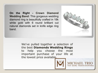 We've pulled together a selection of
the best Diamonds Wedding Rings
to help you choose the most
important purchase of your life at
the lowest price available.
On the Right - Crown Diamond
Wedding Band: This gorgeous wedding
diamond ring is beautifully crafted in 18k
white gold with 6 round brilliant cut
natural diamonds set in knife edge ring
band.
 