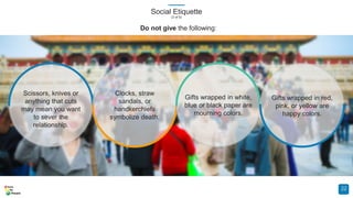 Social Etiquette
(3 of 5)
22
Scissors, knives or
anything that cuts
may mean you want
to sever the
relationship.
Clocks, straw
sandals, or
handkerchiefs
symbolize death.
Gifts wrapped in white,
blue or black paper are
mourning colors.
Gifts wrapped in red,
pink, or yellow are
happy colors.
Do not give the following:
 