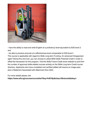 - have the ability to read and write English at a proficiency level equivalent to ESS level 3;
and
- be able to process amounts at a effectiveness level comparable to ESS level 3
This course is applicable with regard to Skills Long term Funding. An advanced Singaporean
aged Twenty-five and over, you can choose to utilize $500 Skills Potential Credit in order to
offset the transaction for this program. Visit the Skills Future Credit score website to pick from
the number of approved skills-related courses entirely on the Skills Long term Credit course
directory. Applicants who have completed and certified skilled will receive an image pass
plus a Statement Associated with Attainment from SSG.
For more details please visit
https://www.wfa.sg/courses/courselist?lkey=fvl819jo&ckey=29nzmulo&lakey=.
 