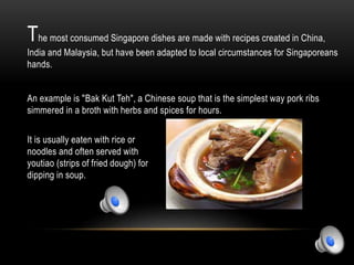 The most consumed Singapore dishes are made with recipes created in China,
India and Malaysia, but have been adapted to local circumstances for Singaporeans
hands.
An example is "Bak Kut Teh", a Chinese soup that is the simplest way pork ribs
simmered in a broth with herbs and spices for hours.
It is usually eaten with rice or
noodles and often served with
youtiao (strips of fried dough) for
dipping in soup.
 