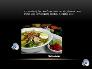 You can also try "Soto Ayam" a very seasoned with yellow rice cakes
chicken soup, vermicelli pasta, boiled and fried potato slices.
 