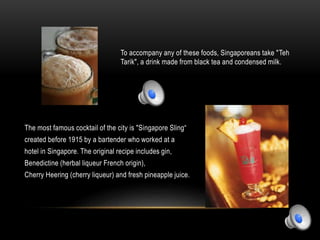 To accompany any of these foods, Singaporeans take "Teh
Tarik", a drink made from black tea and condensed milk.
The most famous cocktail of the city is "Singapore Sling“
created before 1915 by a bartender who worked at a
hotel in Singapore. The original recipe includes gin,
Benedictine (herbal liqueur French origin),
Cherry Heering (cherry liqueur) and fresh pineapple juice.
 
