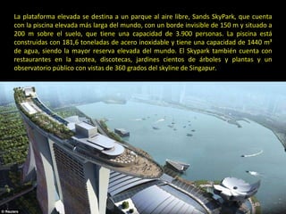 La plataforma elevada se destina a un parque al aire libre, Sands SkyPark, que cuenta con la piscina elevada más larga del mundo, con un borde invisible de 150 m y situado a 200 m sobre el suelo, que tiene una capacidad de 3.900 personas. La piscina está construidas con 181,6 toneladas de acero inoxidable y tiene una capacidad de 1440 m³ de agua, siendo la mayor reserva elevada del mundo. El Skypark también cuenta con restaurantes en la azotea, discotecas, jardines cientos de árboles y plantas y un observatorio público con vistas de 360 grados del skyline de Singapur. 