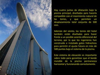 Hay cuatro juntas de dilatación bajo la piscina principal, diseñadas para hacerla compatible con el movimiento natural de las torres, y que permiten un desplazamiento total conjunto de 500 mm.  Además del viento, las torres del hotel también están diseñadas para hacer frente a un posible asiento diferencial del terreno, por lo que los ingenieros han construido e instalado gatos hidraúlicos para permitir el ajuste futuro en más de 500 puntos bajo el sistema de la piscina.  Este sistema de elevación es importante sobre todo para garantizar que el borde invisible de la piscina permanezca horizontal y funcionando correctamente. 