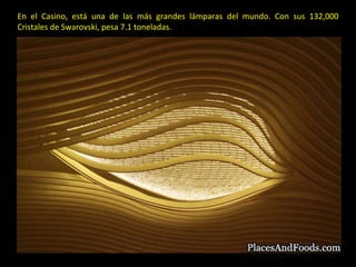 En el Casino, está una de las más grandes lámparas del mundo. Con sus 132,000 Cristales de Swarovski, pesa 7.1 toneladas.  