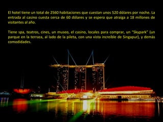 El hotel tiene un total de 2560 habitaciones que cuestan unos 520 dólares por noche. La entrada al casino cuesta cerca de 60 dólares y se espera que atraiga a 18 millones de visitantes al año. Tiene spa, teatros, cines, un museo, el casino, locales para comprar, un “Skypark” (un parque en la terraza, al lado de la pileta, con una vista increíble de Singapur), y demás comodidades. 