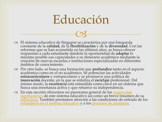 Educación
                         
 El sistema educativo de Singapur se caracteriza por una búsqueda
  constante de la calidad, de la flexibilización y de la diversidad. Con las
  reformas que se han acometido en los últimos años, se busca ofrecer
  respuestas a cada estudiante dándole la oportunidad de adaptar lo
  máximo posible sus capacidades a su itinerario académico mediante la
  creación de nuevas escuelas e instituciones especializadas en diferentes
  ámbitos de conocimiento.
 Por otro lado, se busca una formación que profundice tanto en el aspecto
  académico como en el no académico. Se potencian las actividades
  extracurriculares y extraescolares y se promueve una política de
  innovación docente, en la que se enfatiza el reciclaje profesional. Del
  mismo modo, la excelencia está entendida como clave en un sistema que
  busca una enseñanza activa y que refuerce su independencia.
 En esta sección ofrecemos un panorama general de los rasgos más
  significativos de este sistema educativo así como un breve resumen de su
  estructura. También prestamos atención a las condiciones de entrada de los
  extranjeros en el sistema educativo y a los procesos de admisión.
 