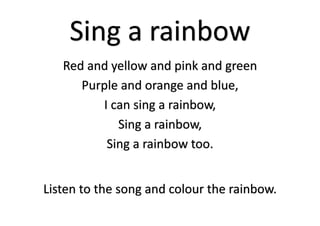 Sing a rainbow
Red and yellow and pink and green
Purple and orange and blue,
I can sing a rainbow,
Sing a rainbow,
Sing a rainbow too.
Listen to the song and colour the rainbow.
 