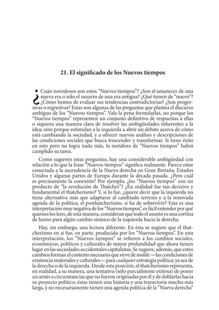 21. El significado de los Nuevos tiempos
¿Cuán novedosos son estos “Nuevos tiempos”? ¿Son el amanecer de una
nueva era o sólo el susurro de una era antigua? ¿Qué tienen de “nuevo”?
¿Cómo hemos de evaluar sus tendencias contradictorias? ¿Son progre-
sivas o regresivas? Estas son algunas de las preguntas que plantea el discurso
ambiguo de los “Nuevos tiempos”. Vale la pena formularlas, no porque los
“Nuevos tiempos” representen un conjunto definitivo de respuestas a ellas
o siquiera una manera clara de resolver las ambigüedades inherentes a la
idea; sino porque estimulan a la izquierda a abrir un debate acerca de cómo
está cambiando la sociedad, y a ofrecer nuevos análisis y descripciones de
las condiciones sociales que busca trascender y transformar. Si tiene éxito
en esto pero no logra nada más, la metáfora de “Nuevos tiempos” habrá
cumplido su tarea.
Como sugieren estas preguntas, hay una considerable ambigüedad con
relación a lo que la frase “Nuevos tiempos” significa realmente. Parece estar
conectada a la ascendencia de la Nueva derecha en Gran Bretaña, Estados
Unidos y algunas partes de Europa durante la década pasada. ¿Pero cuál
es precisamente la conexión? Por ejemplo, ¿los “Nuevos tiempos” son un
producto de “la revolución de Thatcher”? ¿En realidad fue tan decisivo y
fundamental el thatcherismo? Y, si lo fue, ¿quiere decir que la izquierda no
tiene alternativa más que adaptarse al cambiado terreno y a la renovada
agenda de la política, el posthatcherismo, si ha de sobrevivir? Esta es una
interpretaciónmuynegativadelos“Nuevostiempos”,esfácilentenderporqué
quienes los leen, de esta manera, consideran que todo el asunto es una cortina
de humo para algún cambio sísmico de la izquierda hacia la derecha.
Hay, sin embargo, una lectura diferente. En ésta se sugiere que el that-
cherismo en sí fue, en parte, producido por los “Nuevos tiempos”. En esta
interpretación, los “Nuevos tiempos” se refieren a los cambios sociales,
económicos, políticos y culturales de mayor profundidad que ahora tienen
lugar en las sociedades occidentales capitalistas. Se sugiere, además, que estos
cambiosformanelcontextonecesarioquesirvedemolde—lascondicionesde
existenciamaterialesyculturales—para cualquierestrategiapolítica;yaseade
la derecha o de la izquierda. Desde esta posición, el thatcherismo representa,
en realidad, a su manera, una tentativa (sólo parcialmente exitosa) de poner
un arnés a circunstancias que no fueron originadas por él y de doblarlas hacia
su proyecto político; éstas tienen una historia y una trayectoria mucho más
larga, y no necesariamente tienen una agenda política de la “Nueva derecha”
 