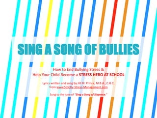 SING A SONG OF BULLIES
How to End Bullying Stress &
Help Your Child Become a STRESS HERO AT SCHOOL
Lyrics written and sung by Jill M. Prince, M.B.A., C.H.C.
from www.Strictly-Stress-Management.com
Sung to the tune of “Sing a Song of Sixpence.”
 