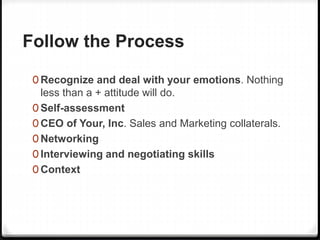 Follow the Process
0 Recognize and deal with your emotions. Nothing
less than a + attitude will do.
0 Self-assessment
0 CEO of Your, Inc. Sales and Marketing collaterals.
0 Networking
0 Interviewing and negotiating skills
0 Context
 