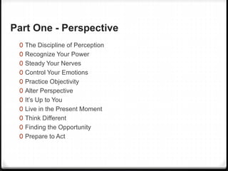 Part One - Perspective
0 The Discipline of Perception
0 Recognize Your Power
0 Steady Your Nerves
0 Control Your Emotions
0 Practice Objectivity
0 Alter Perspective
0 It’s Up to You
0 Live in the Present Moment
0 Think Different
0 Finding the Opportunity
0 Prepare to Act
 