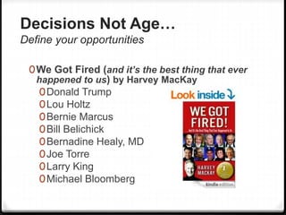 Decisions Not Age…
Define your opportunities
0We Got Fired (and it’s the best thing that ever
happened to us) by Harvey MacKay
0Donald Trump
0Lou Holtz
0Bernie Marcus
0Bill Belichick
0Bernadine Healy, MD
0Joe Torre
0Larry King
0Michael Bloomberg
 