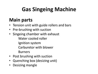 Gas Singeing Machine
Main parts
• Tension unit with guide rollers and bars
• Pre-brushing with suction
• Singeing chamber with exhaust
Water cooled roller
Ignition system
Carburetor with blower
Burners
• Post brushing with suction
• Quenching box (desizing unit)
• Desizing mangle
 