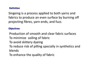 Singeing is a process applied to both yarns and
fabrics to produce an even surface by burning off
projecting fibres, yarn ends, and fuzz.
Objectives
Production of smooth and clear fabric surfaces
To minimize soiling of fabric
To avoid skittery dyeing
To reduce risk of pilling specially in synthetics and
blends
To enhance the quality of fabric
Definition
 