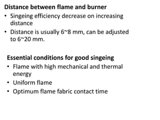 Distance between flame and burner
• Singeing efficiency decrease on increasing
distance
• Distance is usually 6~8 mm, can be adjusted
to 6~20 mm.
Essential conditions for good singeing
• Flame with high mechanical and thermal
energy
• Uniform flame
• Optimum flame fabric contact time
 