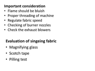 Important consideration
• Flame should be bluish
• Proper threading of machine
• Regulate fabric speed
• Checking of burner nozzles
• Check the exhaust blowers
Evaluation of singeing fabric
• Magnifying glass
• Scotch tape
• Pilling test
 