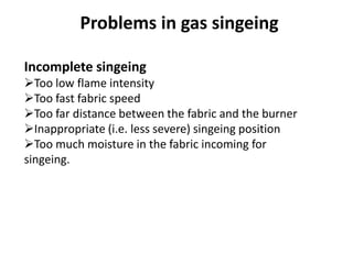 Incomplete singeing
Too low flame intensity
Too fast fabric speed
Too far distance between the fabric and the burner
Inappropriate (i.e. less severe) singeing position
Too much moisture in the fabric incoming for
singeing.
Problems in gas singeing
 