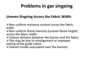 Uneven Singeing Across the Fabric Width
Non-uniform moisture content across the fabric
width
Non-uniform flame intensity (uneven flame height)
across the fabric width
Uneven distance between the burner and the fabric
This may be due to misalignment or improper
setting of the guide rollers
Uneven smoke evacuation over the burners
Problems in gas singeing
 