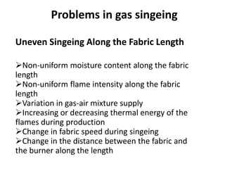 Uneven Singeing Along the Fabric Length
Non-uniform moisture content along the fabric
length
Non-uniform flame intensity along the fabric
length
Variation in gas-air mixture supply
Increasing or decreasing thermal energy of the
flames during production
Change in fabric speed during singeing
Change in the distance between the fabric and
the burner along the length
Problems in gas singeing
 