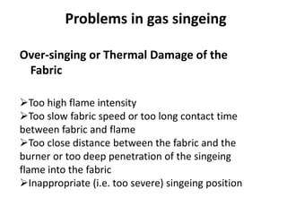 Over-singing or Thermal Damage of the
Fabric
Too high flame intensity
Too slow fabric speed or too long contact time
between fabric and flame
Too close distance between the fabric and the
burner or too deep penetration of the singeing
flame into the fabric
Inappropriate (i.e. too severe) singeing position
Problems in gas singeing
 
