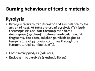 Burning behaviour of textile materials
Pyrolysis
• Pyrolysis refers to transformation of a substance by the
action of heat. At temperature of pyrolysis (Tp), both
thermoplastic and non-thermoplastic fibres
decompose (pyrolyze) into lower molecular weight
fragments. The chemical change, which begins at
temperature of pyrolysis, continues through the
temperature of combustion(Tc).
• Exothermic pyrolysis (cellulose)
• Endothermic pyrolysis (synthetic fibres)
 