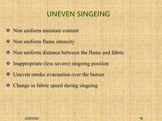 Non uniform moisture content
 Non uniform flame intensity
 Non uniform distance between the flame and fabric
 Inappropriate (less severe) singeing position
 Uneven smoke evacuation over the burner
 Change in fabric speed during singeing
UNEVEN SINGEING
2/20/2020 16
 