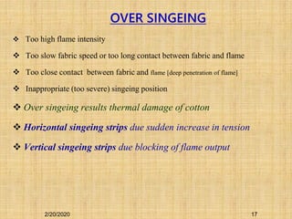 Too high flame intensity
 Too slow fabric speed or too long contact between fabric and flame
 Too close contact between fabric and flame [deep penetration of flame]
 Inappropriate (too severe) singeing position
 Over singeing results thermal damage of cotton
 Horizontal singeing strips due sudden increase in tension
 Vertical singeing strips due blocking of flame output
OVER SINGEING
2/20/2020 17
 