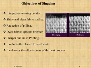 2/20/2020 4
 It improves wearing comfort.
 Shiny and clean fabric surface.
 Reduction of pilling.
 Dyed fabrics appears brighter.
 Sharper outline in Printing.
 It reduces the chance to catch dust.
 It enhances the effectiveness of the next process.
Objectives of Singeing
 