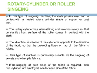  In this type of singeing machine, the cloth passes over and in
contact with a heated rotary cylinder made of copper or cast
iron.
 The rotary cylinder has internal firing and revolves slowly so that
constantly a fresh surface of the roller comes in contact with the
cloth.
 The direction of rotation of the cylinder is opposite to the direction
of the fabric so that the protruding fibres or nap of the fabric is
raised.
 This type of machine is particularly suitable for the singeing of
velvets and other pile fabrics.
 If the singeing of both sides of the fabric is required, then
two cylinder are employed, one for each side of the fabric.
ROTARY-CYLINDER OR ROLLER
SINGEING
 