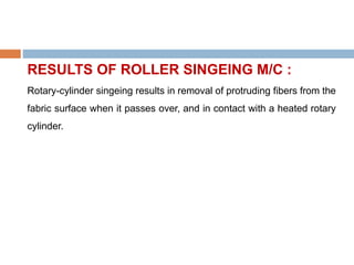 RESULTS OF ROLLER SINGEING M/C :
Rotary-cylinder singeing results in removal of protruding fibers from the
fabric surface when it passes over, and in contact with a heated rotary
cylinder.
 