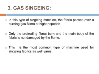 3. GAS SINGEING:
 In this type of singeing machine, the fabric passes over a
burning gas flame at higher speeds
 Only the protruding fibres burn and the main body of the
fabric is not damaged by the flame.
 This is the most common type of machine used for
singeing fabrics as well yarns.
 