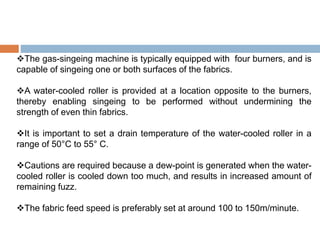 The gas-singeing machine is typically equipped with four burners, and is
capable of singeing one or both surfaces of the fabrics.
A water-cooled roller is provided at a location opposite to the burners,
thereby enabling singeing to be performed without undermining the
strength of even thin fabrics.
It is important to set a drain temperature of the water-cooled roller in a
range of 50°C to 55° C.
Cautions are required because a dew-point is generated when the water-
cooled roller is cooled down too much, and results in increased amount of
remaining fuzz.
The fabric feed speed is preferably set at around 100 to 150m/minute.
 