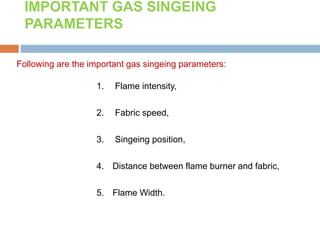 Following are the important gas singeing parameters:
1. Flame intensity,
2. Fabric speed,
3. Singeing position,
4. Distance between flame burner and fabric,
5. Flame Width.
IMPORTANT GAS SINGEING
PARAMETERS
 