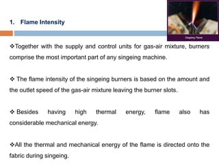 1. Flame Intensity
Together with the supply and control units for gas-air mixture, burners
comprise the most important part of any singeing machine.
 The flame intensity of the singeing burners is based on the amount and
the outlet speed of the gas-air mixture leaving the burner slots.
 Besides having high thermal energy, flame also has
considerable mechanical energy.
All the thermal and mechanical energy of the flame is directed onto the
fabric during singeing.
 